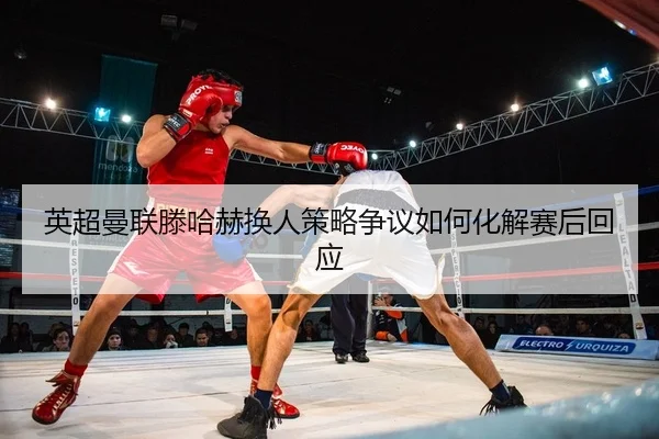 英超曼联滕哈赫换人策略争议如何化解赛后回应