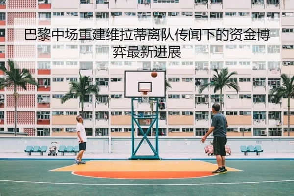 巴黎中场重建维拉蒂离队传闻下的资金博弈最新进展